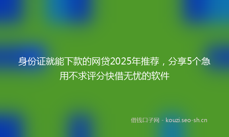 身份证就能下款的网贷2025年推荐,分享5个急用不求评分快借无忧的软件