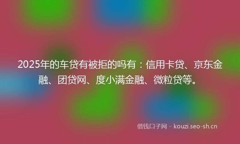 2025年的车贷有被拒的吗有：信用卡贷、京东金融、团贷网、度小满金融、微粒贷等。