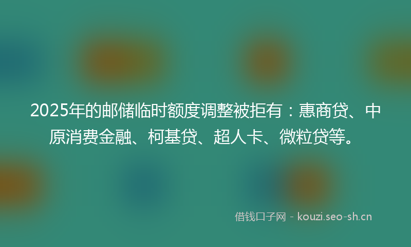 2025年的邮储临时额度调整被拒有：惠商贷、中原消费金融、柯基贷、超人卡、微粒贷等。