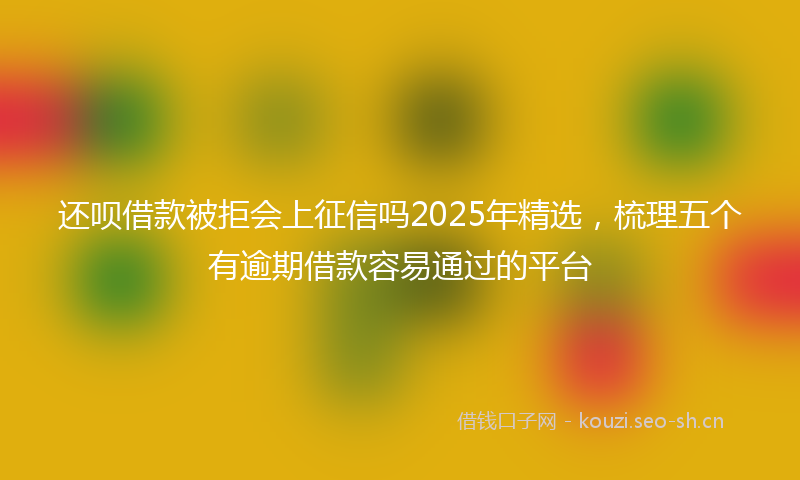 还呗借款被拒会上征信吗2025年精选，梳理五个有逾期借款容易通过的平台