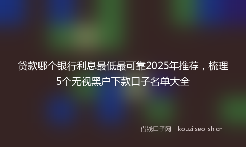 贷款哪个银行利息最低最可靠2025年推荐，梳理5个无视黑户下款口子名单大全