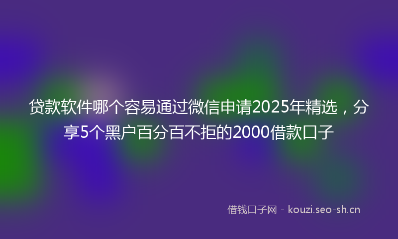 贷款软件哪个容易通过微信申请2025年精选，分享5个黑户百分百不拒的2000借款口子