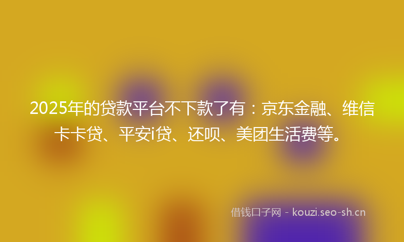 2025年的贷款平台不下款了有：京东金融、维信卡卡贷、平安i贷、还呗、美团生活费等。