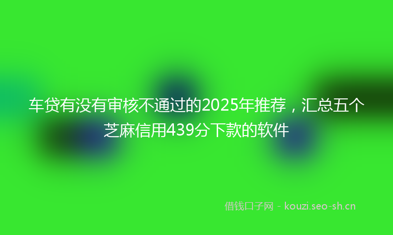 车贷有没有审核不通过的2025年推荐，汇总五个芝麻信用439分下款的软件