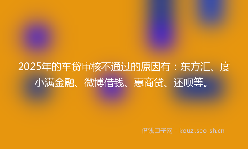 2025年的车贷审核不通过的原因有：东方汇、度小满金融、微博借钱、惠商贷、还呗等。