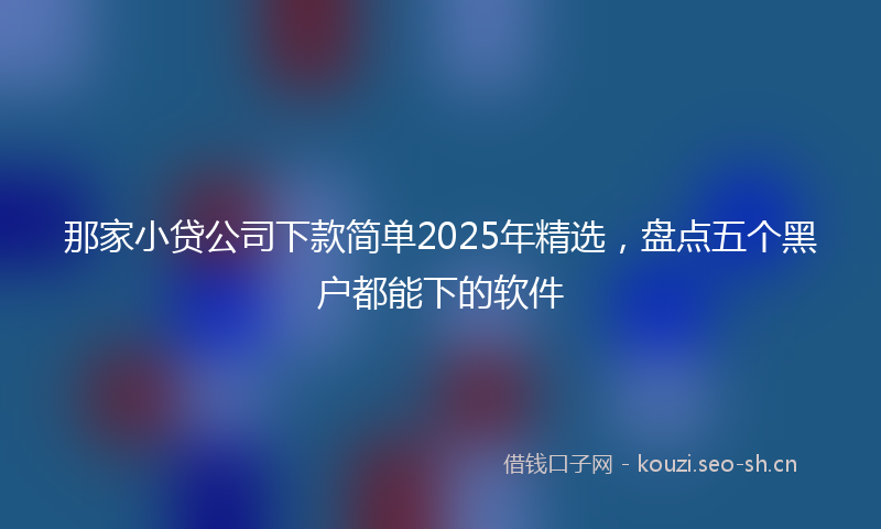 那家小贷公司下款简单2025年精选，盘点五个黑户都能下的软件