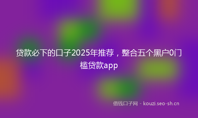 贷款必下的口子2025年推荐，整合五个黑户0门槛贷款app