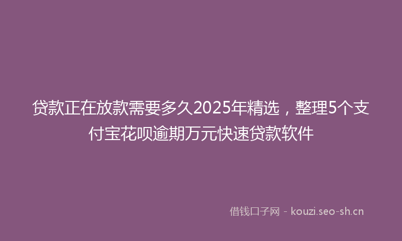 贷款正在放款需要多久2025年精选，整理5个支付宝花呗逾期万元快速贷款软件