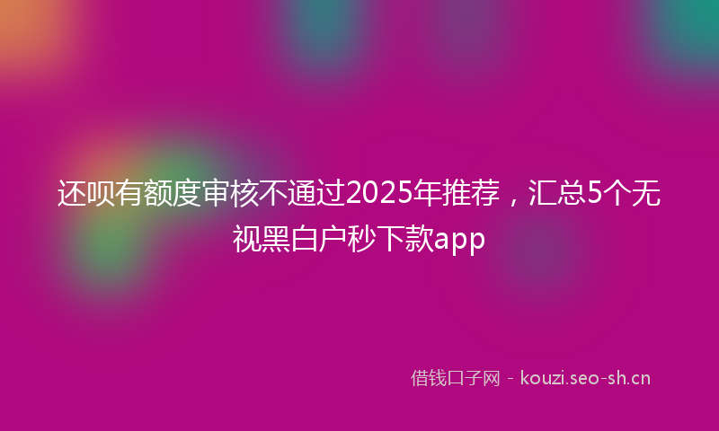还呗有额度审核不通过2025年推荐,汇总5个无视黑白户秒下款app