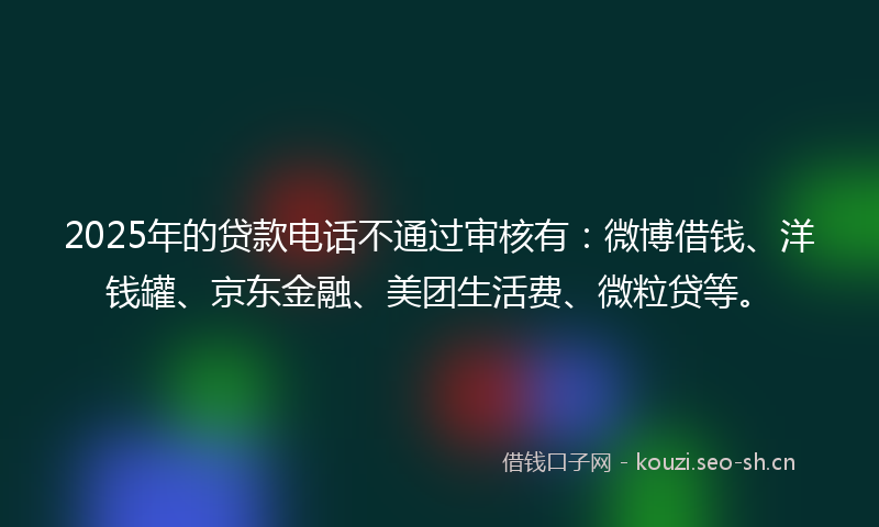 2025年的贷款电话不通过审核有：微博借钱、洋钱罐、京东金融、美团生活费、微粒贷等。