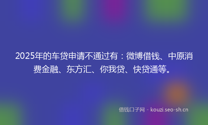 2025年的车贷申请不通过有：微博借钱、中原消费金融、东方汇、你我贷、快贷通等。