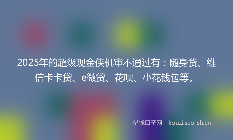 2025年的超级现金侠机审不通过有：随身贷、维信卡卡贷、e微贷、花呗、小花钱包等。