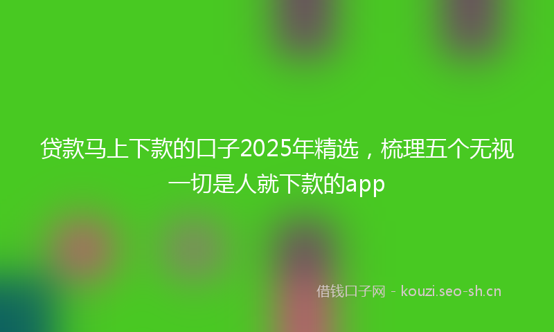 贷款马上下款的口子2025年精选，梳理五个无视一切是人就下款的app