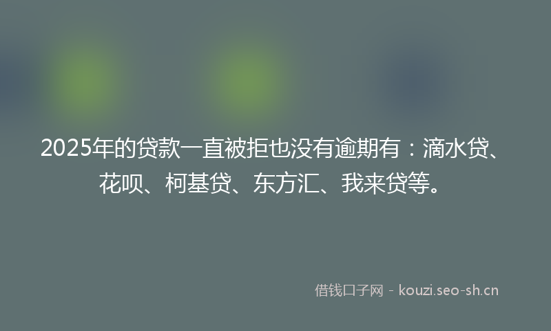 2025年的贷款一直被拒也没有逾期有：滴水贷、花呗、柯基贷、东方汇、我来贷等。