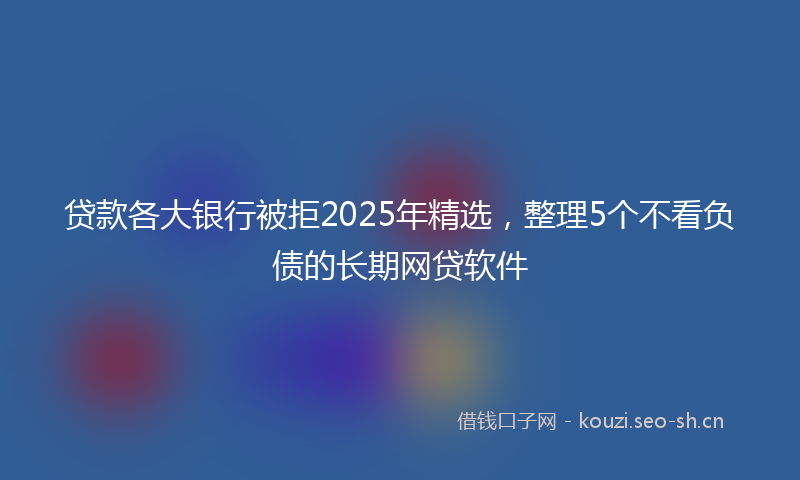 贷款各大银行被拒2025年精选，整理5个不看负债的长期网贷软件