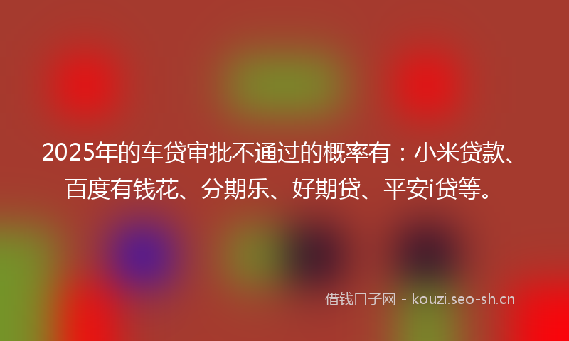 2025年的车贷审批不通过的概率有：小米贷款、百度有钱花、分期乐、好期贷、平安i贷等。