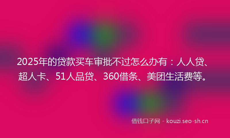 2025年的贷款买车审批不过怎么办有：人人贷、超人卡、51人品贷、360借条、美团生活费等。