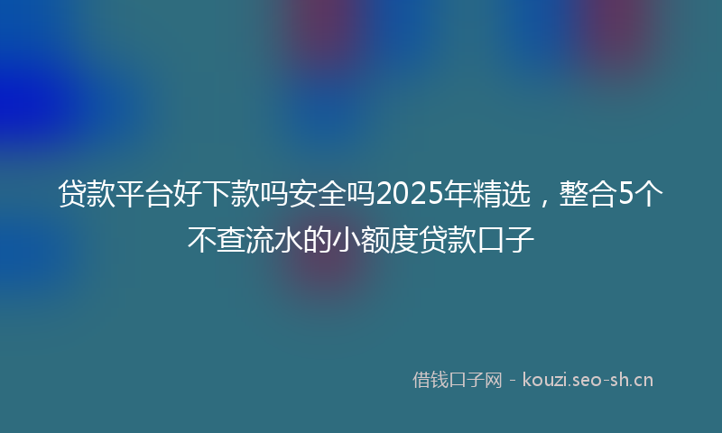 贷款平台好下款吗安全吗2025年精选，整合5个不查流水的小额度贷款口子