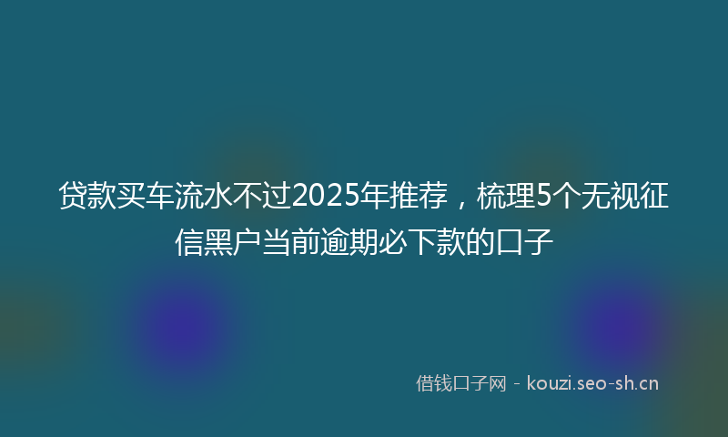 贷款买车流水不过2025年推荐，梳理5个无视征信黑户当前逾期必下款的口子