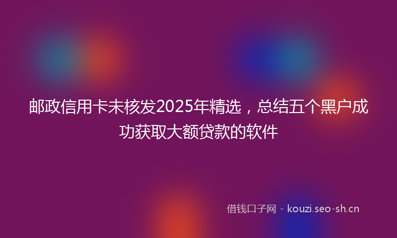 邮政信用卡未核发2025年精选，总结五个黑户成功获取大额贷款的软件