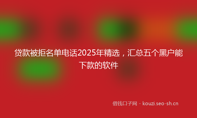 贷款被拒名单电话2025年精选，汇总五个黑户能下款的软件