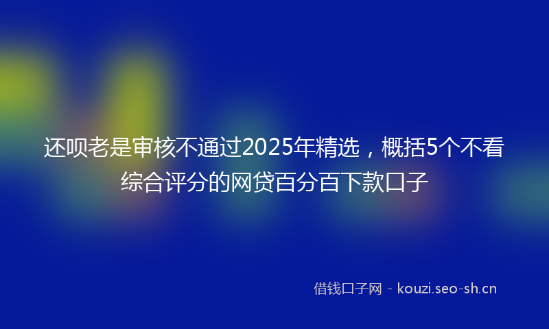 还呗老是审核不通过2025年精选,概括5个不看综合评分的网贷百分百下款口子