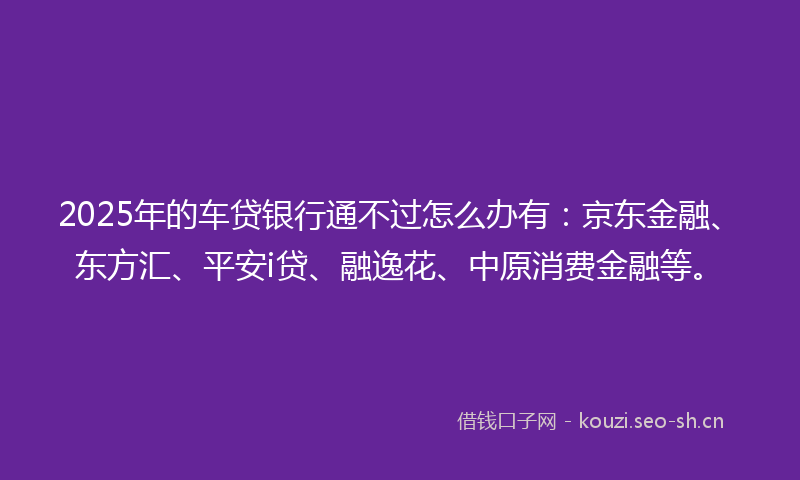 2025年的车贷银行通不过怎么办有：京东金融、东方汇、平安i贷、融逸花、中原消费金融等。