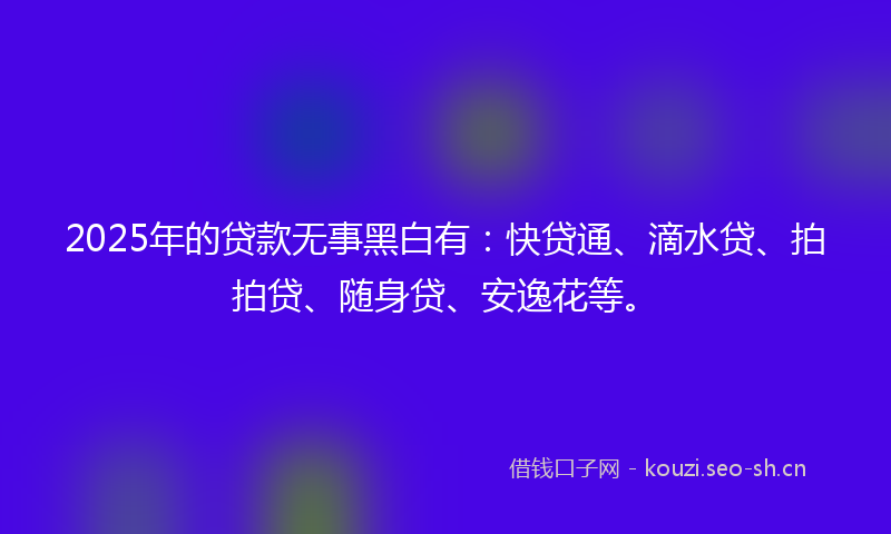 2025年的贷款无事黑白有：快贷通、滴水贷、拍拍贷、随身贷、安逸花等。
