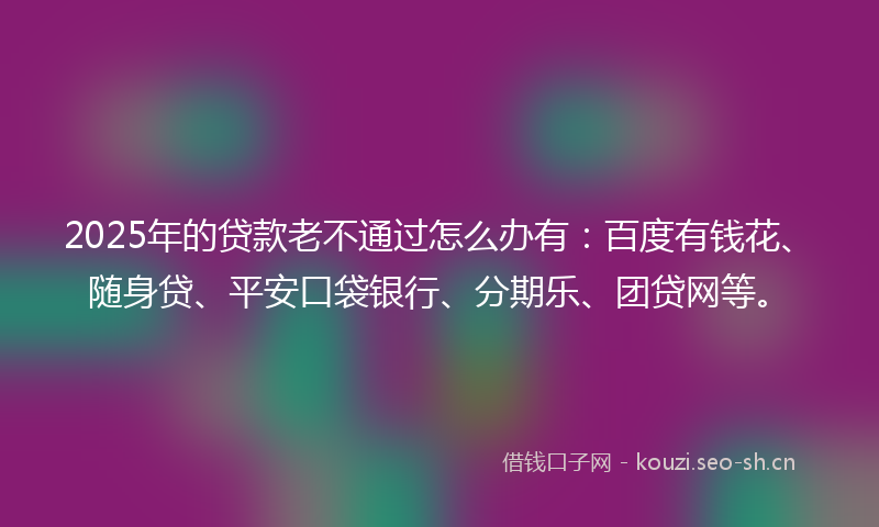2025年的贷款老不通过怎么办有：百度有钱花、随身贷、平安口袋银行、分期乐、团贷网等。