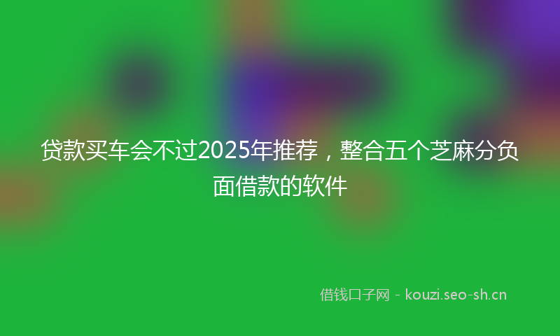贷款买车会不过2025年推荐，整合五个芝麻分负面借款的软件