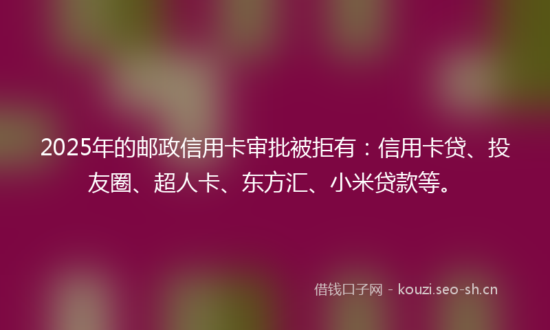 2025年的邮政信用卡审批被拒有：信用卡贷、投友圈、超人卡、东方汇、小米贷款等。