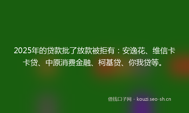 2025年的贷款批了放款被拒有：安逸花、维信卡卡贷、中原消费金融、柯基贷、你我贷等。