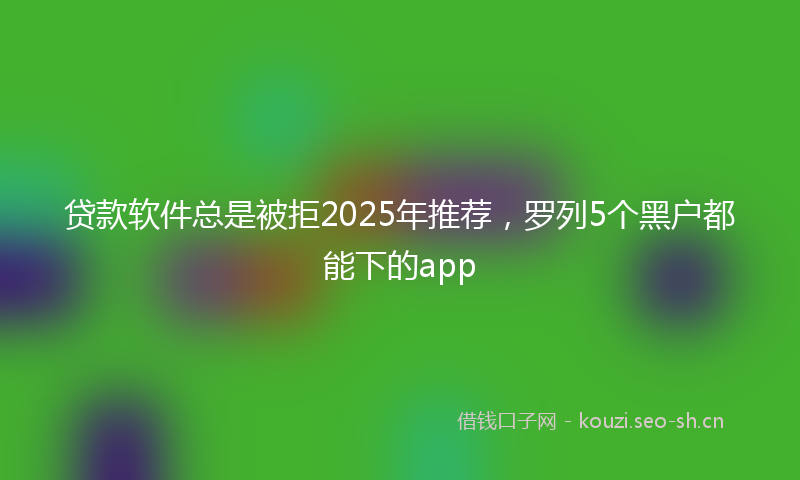 贷款软件总是被拒2025年推荐，罗列5个黑户都能下的app