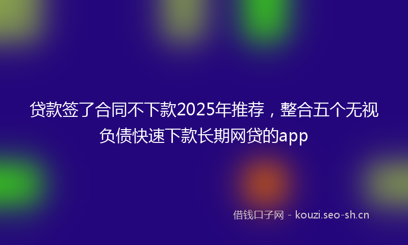 贷款签了合同不下款2025年推荐，整合五个无视负债快速下款长期网贷的app