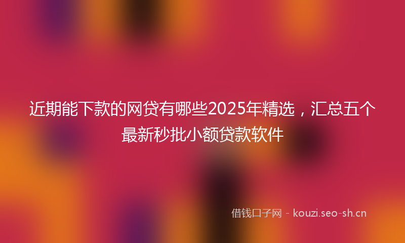 近期能下款的网贷有哪些2025年精选，汇总五个最新秒批小额贷款软件