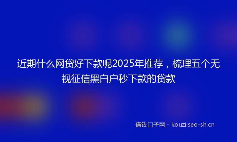 近期什么网贷好下款呢2025年推荐，梳理五个无视征信黑白户秒下款的贷款