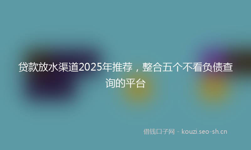 贷款放水渠道2025年推荐，整合五个不看负债查询的平台