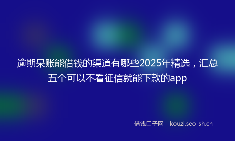逾期呆账能借钱的渠道有哪些2025年精选,汇总五个可以不看征信就能下款的app