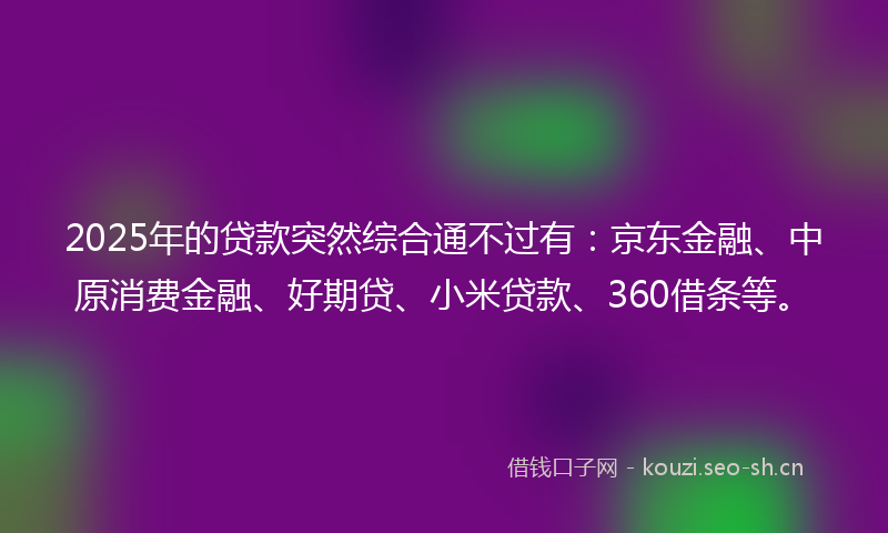 2025年的贷款突然综合通不过有：京东金融、中原消费金融、好期贷、小米贷款、360借条等。