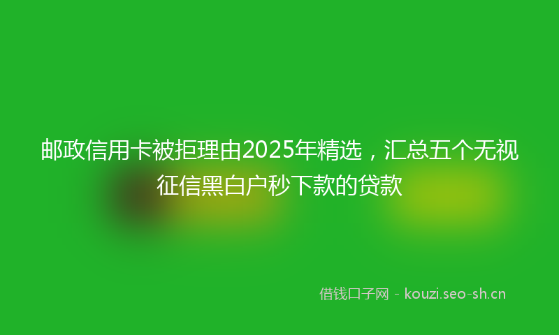 邮政信用卡被拒理由2025年精选，汇总五个无视征信黑白户秒下款的贷款