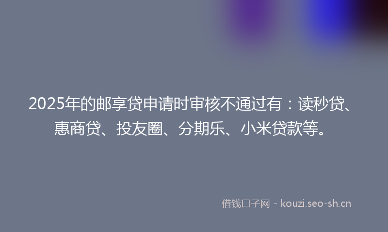 2025年的邮享贷申请时审核不通过有：读秒贷、惠商贷、投友圈、分期乐、小米贷款等。