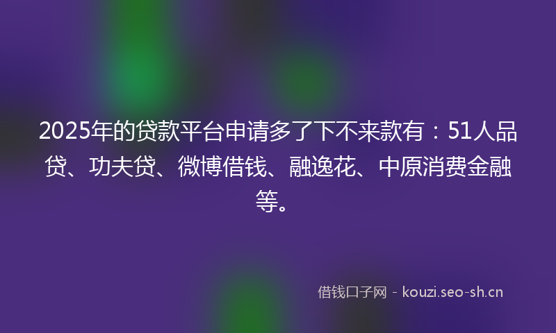 2025年的贷款平台申请多了下不来款有：51人品贷、功夫贷、微博借钱、融逸花、中原消费金融等。
