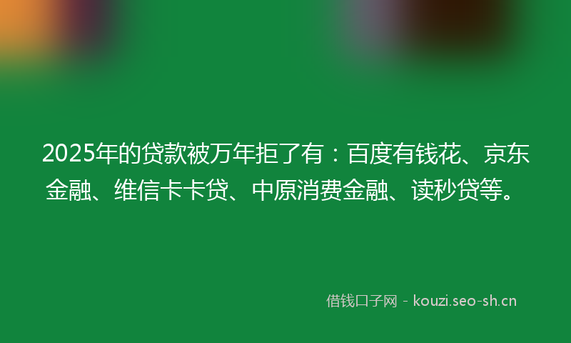 2025年的贷款被万年拒了有：百度有钱花、京东金融、维信卡卡贷、中原消费金融、读秒贷等。