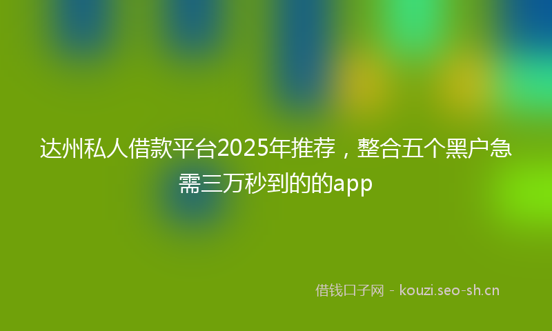 达州私人借款平台2025年推荐,整合五个黑户急需三万秒到的的app