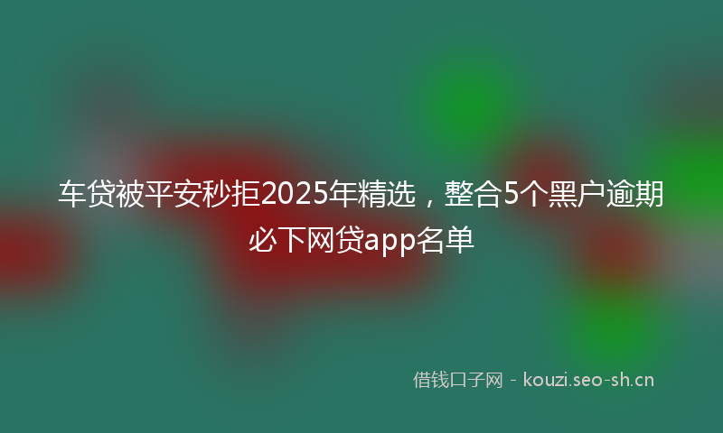 车贷被平安秒拒2025年精选，整合5个黑户逾期必下网贷app名单