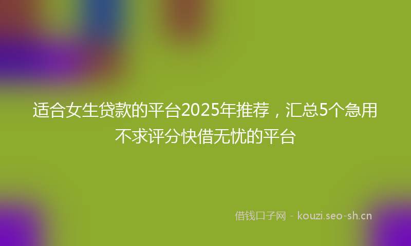 适合女生贷款的平台2025年推荐，汇总5个急用不求评分快借无忧的平台