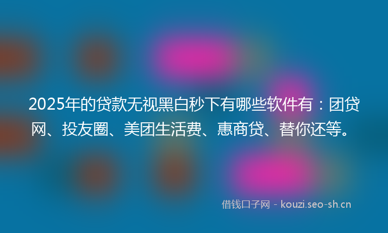 2025年的贷款无视黑白秒下有哪些软件有：团贷网、投友圈、美团生活费、惠商贷、替你还等。