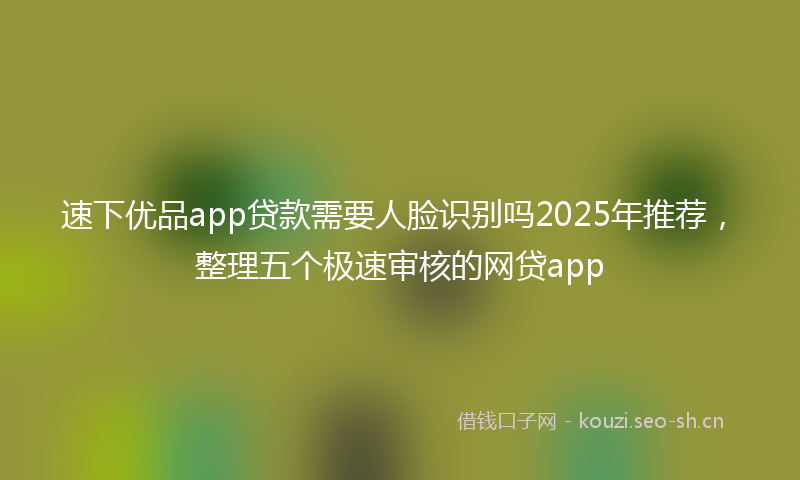 速下优品app贷款需要人脸识别吗2025年推荐，整理五个极速审核的网贷app