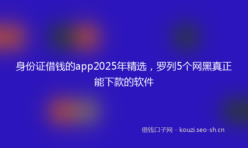 身份证借钱的app2025年精选,罗列5个网黑真正能下款的软件