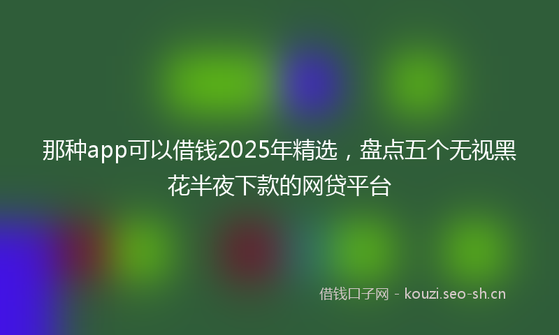那种app可以借钱2025年精选，盘点五个无视黑花半夜下款的网贷平台